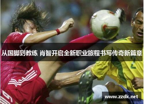 从国脚到教练 肖智开启全新职业旅程书写传奇新篇章