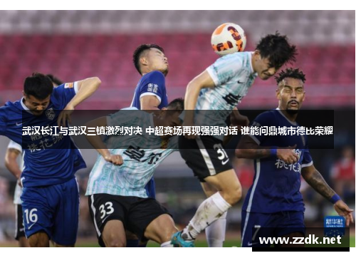 武汉长江与武汉三镇激烈对决 中超赛场再现强强对话 谁能问鼎城市德比荣耀