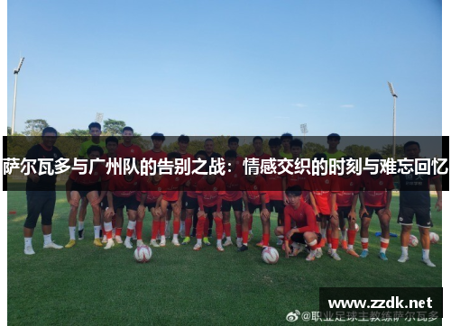 萨尔瓦多与广州队的告别之战:情感交织的时刻与难忘回忆